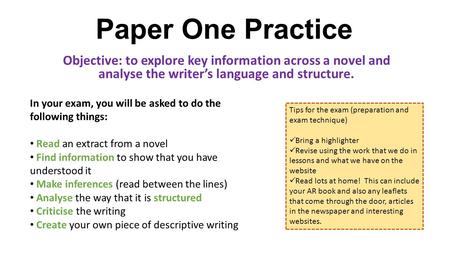 Paper One Practice Objective: to explore key information across a novel and analyse the writer’s language and structure. In your exam, you will be asked.