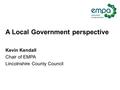 A Local Government perspective Kevin Kendall Chair of EMPA Lincolnshire County Council.