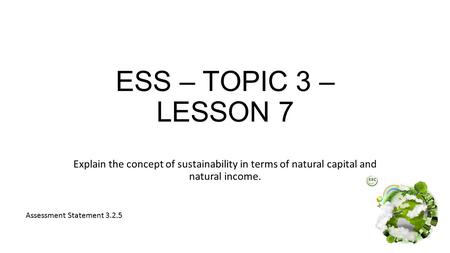 ESS – TOPIC 3 – LESSON 7 Explain the concept of sustainability in terms of natural capital and natural income. Assessment Statement 3.2.5.