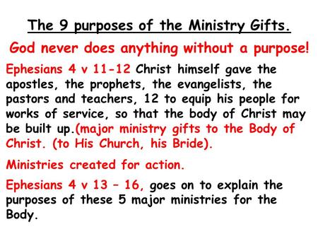The 9 purposes of the Ministry Gifts. God never does anything without a purpose! Ephesians 4 v 11-12 Christ himself gave the apostles, the prophets, the.