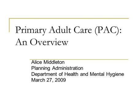 Primary Adult Care (PAC): An Overview Alice Middleton Planning Administration Department of Health and Mental Hygiene March 27, 2009.