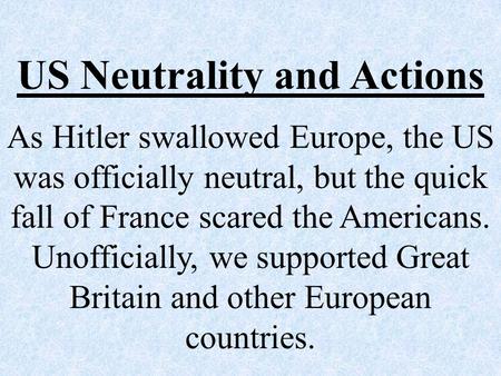 US Neutrality and Actions As Hitler swallowed Europe, the US was officially neutral, but the quick fall of France scared the Americans. Unofficially, we.