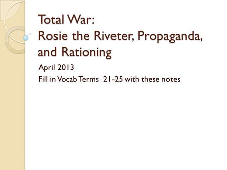 Total War: Rosie the Riveter, Propaganda, and Rationing April 2013 Fill in Vocab Terms 21-25 with these notes.
