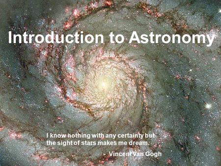 Introduction to Astronomy I know nothing with any certainty but the sight of stars makes me dream. - Vincent Van Gogh.