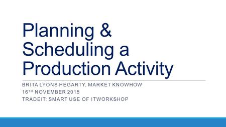 Planning & Scheduling a Production Activity BRITA LYONS HEGARTY, MARKET KNOWHOW 16 TH NOVEMBER 2015 TRADEIT: SMART USE OF ITWORKSHOP.