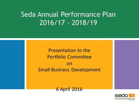Seda Annual Performance Plan 2016/17 – 2018/19 Presentation to the Portfolio Committee on Small Business Development 6 April 2016 1.