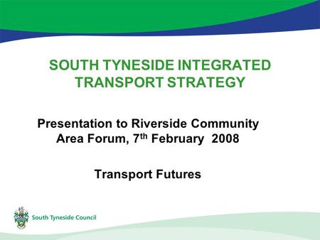 SOUTH TYNESIDE INTEGRATED TRANSPORT STRATEGY Presentation to Riverside Community Area Forum, 7 th February 2008 Transport Futures.