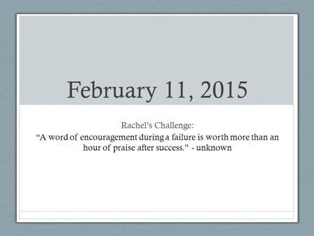 February 11, 2015 Rachel’s Challenge: “A word of encouragement during a failure is worth more than an hour of praise after success.” - unknown.