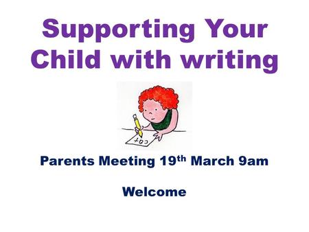 Supporting Your Child with writing Parents Meeting 19 th March 9am Welcome.
