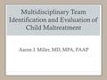 Multidisciplinary Team Identification and Evaluation of Child Maltreatment Aaron J. Miller, MD, MPA, FAAP.