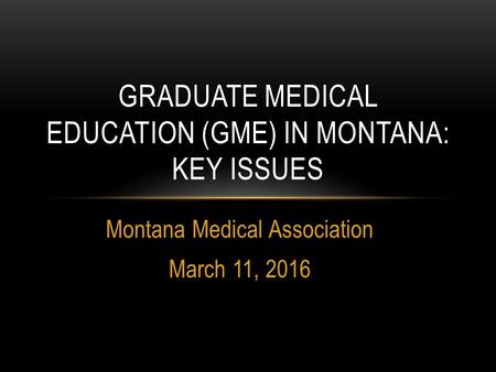 Montana Medical Association March 11, 2016 GRADUATE MEDICAL EDUCATION (GME) IN MONTANA: KEY ISSUES.