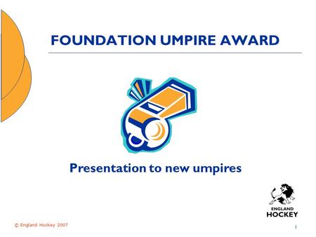 © England Hockey 2007 1 FOUNDATION UMPIRE AWARD Presentation to new umpires.