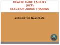 J URISDICTION N AME /D ATE HEALTH CARE FACILITY (HCF) ELECTION JUDGE TRAINING.