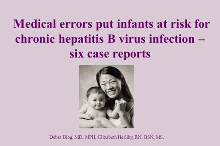 Medical errors put infants at risk for chronic hepatitis B virus infection – six case reports Debra Blog, MD, MPH, Elizabeth Herlihy, RN, BSN, MS,