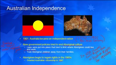 Australian Independence 1901: Australia became an independent nation New government policies tried to end Aboriginal culture –Laws were put into place.