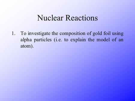 Nuclear Reactions 1.To investigate the composition of gold foil using alpha particles (i.e. to explain the model of an atom).