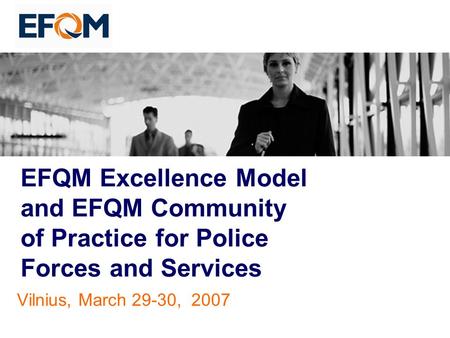 EFQM Excellence Model and EFQM Community of Practice for Police Forces and Services Vilnius, March 29-30, 2007.