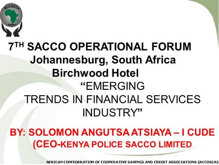 7 TH SACCO OPERATIONAL FORUM Johannesburg, South Africa Birchwood Hotel “EMERGING TRENDS IN FINANCIAL SERVICES INDUSTRY” BY: SOLOMON ANGUTSA ATSIAYA –