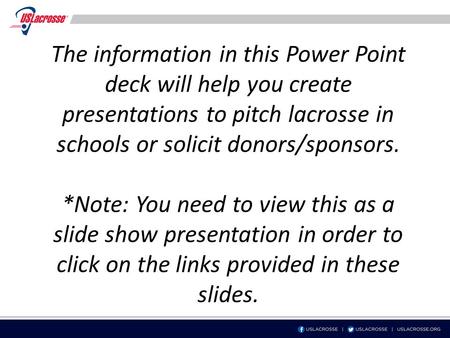 The information in this Power Point deck will help you create presentations to pitch lacrosse in schools or solicit donors/sponsors. *Note: You need to.