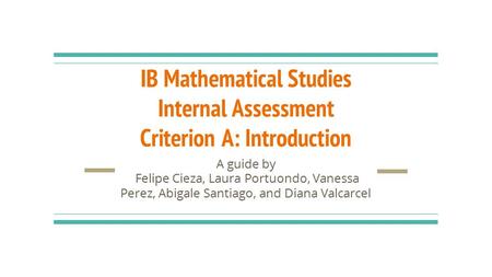 IB Mathematical Studies Internal Assessment Criterion A: Introduction A guide by Felipe Cieza, Laura Portuondo, Vanessa Perez, Abigale Santiago, and Diana.