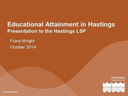 Educational Attainment in Hastings Presentation to the Hastings LSP Fiona Wright October 2014.