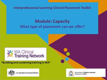 Interprofessional Learning Clinical Placement Toolkit Module: Capacity What type of placement can we offer? “Building and sustaining training in WA”