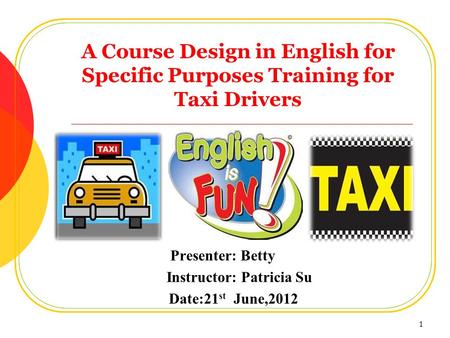 A Course Design in English for Specific Purposes Training for Taxi Drivers Presenter: Betty Instructor: Patricia Su Date:21 st June,2012 1.