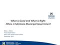 What is Good and What is Right: Ethics in Montana Municipal Government Betsy J. Webb Associate Director MSU Local Government Center December 2011.