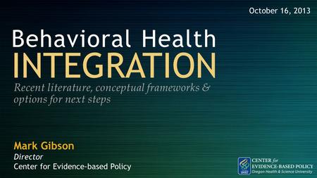 Behavioral Health INTEGRATION Recent literature, conceptual frameworks & options for next steps October 16, 2013 Mark Gibson Director Center for Evidence-based.