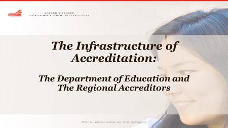 The Infrastructure of Accreditation: The Department of Education and The Regional Accreditors ASCCC Accreditation Institute, Feb. 19-20, San Diego, CA.