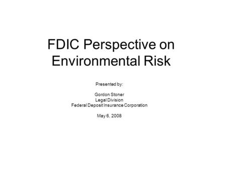 FDIC Perspective on Environmental Risk Presented by: Gordon Stoner Legal Division Federal Deposit Insurance Corporation May 6, 2008.