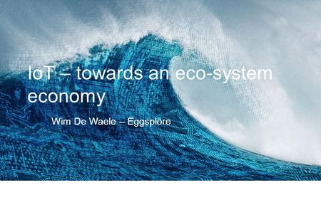 IoT – towards an eco-system economy Wim De Waele – Eggsplore.