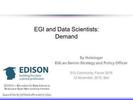 EGI and Data Scientists: Demand Sy Holsinger EGI.eu Senior Strategy and Policy Officer EGI Community Forum 2015 12 November 2015, Bari EDISON – Education.