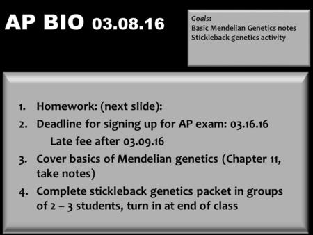 AP BIO 03.08.16 Goals: Basic Mendelian Genetics notes Stickleback genetics activity Happy Darwin Day!!! 1.Homework: (next slide): 2.Deadline for signing.