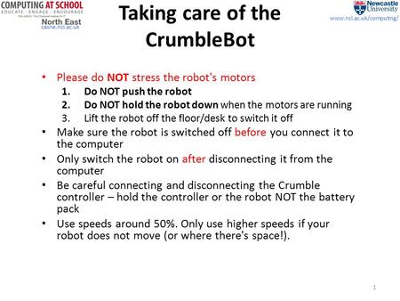 Casne.ncl.ac.uk www.ncl.ac.uk/computing/ Taking care of the CrumbleBot Please do NOT stress the robot's motors 1.Do NOT push the robot 2.Do NOT hold the.