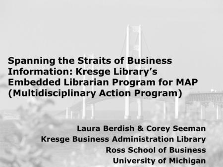 Spanning the Straits of Business Information: Kresge Library’s Embedded Librarian Program for MAP (Multidisciplinary Action Program) Laura Berdish & Corey.