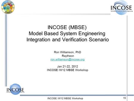 INCOSE IW12 MBSE Workshop 15 INCOSE (MBSE) Model Based System Engineering Integration and Verification Scenario Ron Williamson, PhD Raytheon