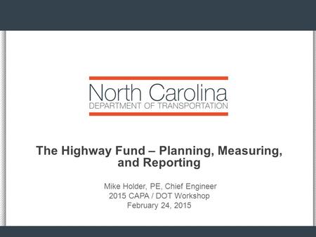 The Highway Fund – Planning, Measuring, and Reporting Mike Holder, PE, Chief Engineer 2015 CAPA / DOT Workshop February 24, 2015.