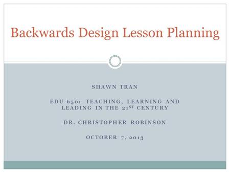 SHAWN TRAN EDU 650: TEACHING, LEARNING AND LEADING IN THE 21 ST CENTURY DR. CHRISTOPHER ROBINSON OCTOBER 7, 2013 Backwards Design Lesson Planning.