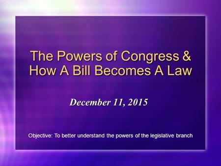 The Powers of Congress & How A Bill Becomes A Law December 11, 2015 Objective: To better understand the powers of the legislative branch.
