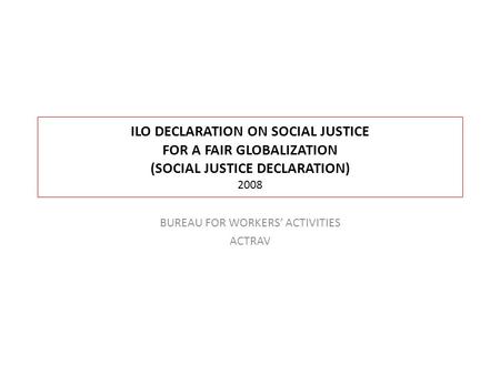 ILO DECLARATION ON SOCIAL JUSTICE FOR A FAIR GLOBALIZATION (SOCIAL JUSTICE DECLARATION) 2008 BUREAU FOR WORKERS’ ACTIVITIES ACTRAV.