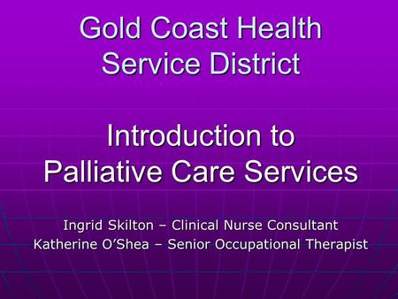 Gold Coast Health Service District Introduction to Palliative Care Services Ingrid Skilton – Clinical Nurse Consultant Katherine O’Shea – Senior Occupational.