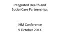Integrated Health and Social Care Partnerships IHM Conference 9 October 2014.