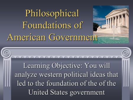 Philosophical Foundations of American Government Learning Objective: You will analyze western political ideas that led to the foundation of the of the.