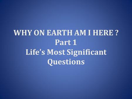 WHY ON EARTH AM I HERE ? Part 1 Life’s Most Significant Questions.