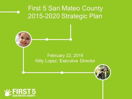 First 5 San Mateo County 2015-2020 Strategic Plan February 22, 2016 Kitty Lopez, Executive Director.