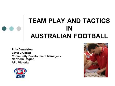 TEAM PLAY AND TACTICS IN AUSTRALIAN FOOTBALL Phiv Demetriou Level 2 Coach Community Development Manager – Northern Region AFL Victoria.