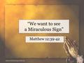 “We want to see a Miraculous Sign” Matthew 12:39-42.