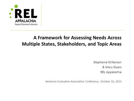 A Framework for Assessing Needs Across Multiple States, Stakeholders, and Topic Areas Stephanie Wilkerson & Mary Styers REL Appalachia American Evaluation.