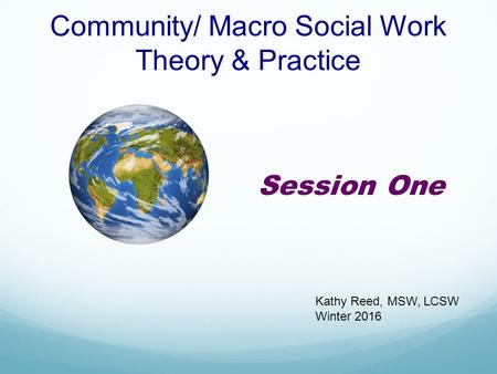 Community/ Macro Social Work Theory & Practice Session One Kathy Reed, MSW, LCSW Winter 2016.